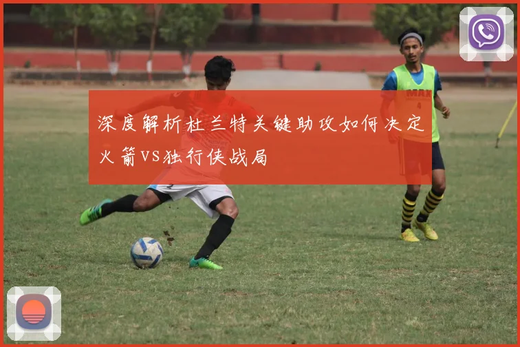 深度解析杜兰特关键助攻如何决定火箭vs独行侠战局