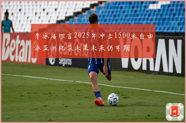 李冰洁坦言2025年冲击1500米自由泳亚洲纪录未果未来仍可期