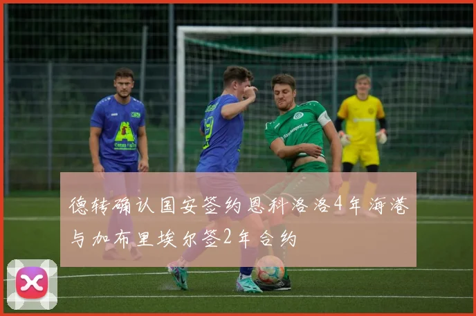 德转确认国安签约恩科洛洛4年海港与加布里埃尔签2年合约