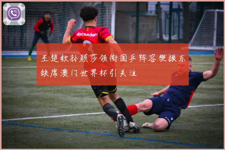 王楚钦孙颖莎领衔国乒阵容樊振东缺席澳门世界杯引关注