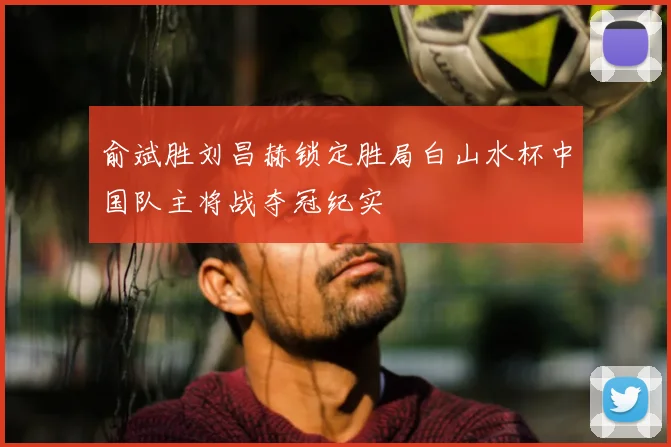 俞斌胜刘昌赫锁定胜局白山水杯中国队主将战夺冠纪实