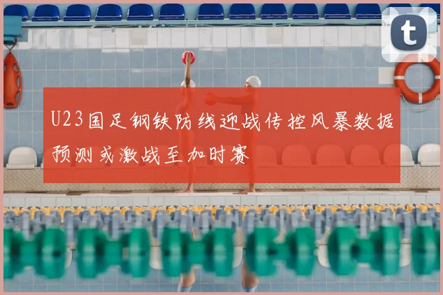 U23国足钢铁防线迎战传控风暴数据预测或激战至加时赛