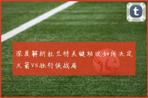 深度解析杜兰特关键助攻如何决定火箭vs独行侠战局