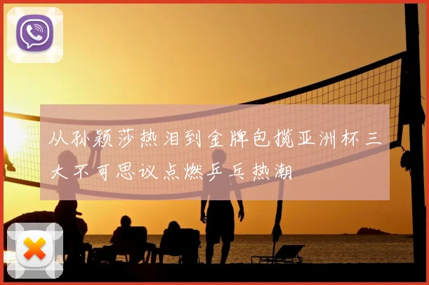 从孙颖莎热泪到金牌包揽亚洲杯三大不可思议点燃乒乓热潮