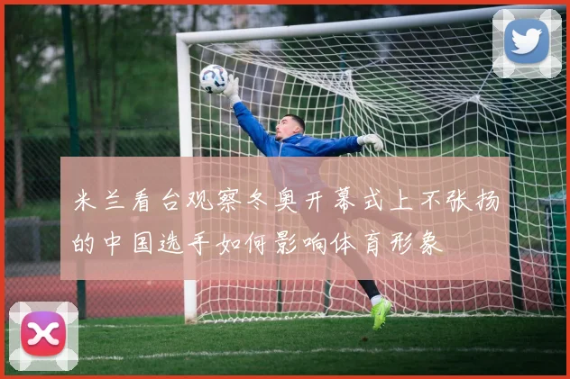 米兰看台观察冬奥开幕式上不张扬的中国选手如何影响体育形象