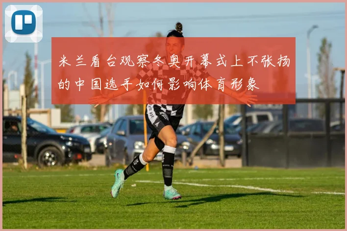 米兰看台观察冬奥开幕式上不张扬的中国选手如何影响体育形象