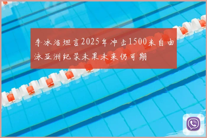 李冰洁坦言2025年冲击1500米自由泳亚洲纪录未果未来仍可期