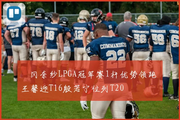 畑冈奈纱LPGA冠军赛1杆优势领跑 王馨迎T16殷若宁位列T20