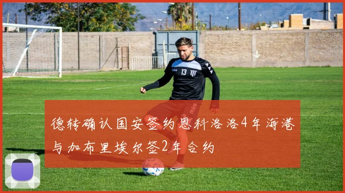 德转确认国安签约恩科洛洛4年海港与加布里埃尔签2年合约