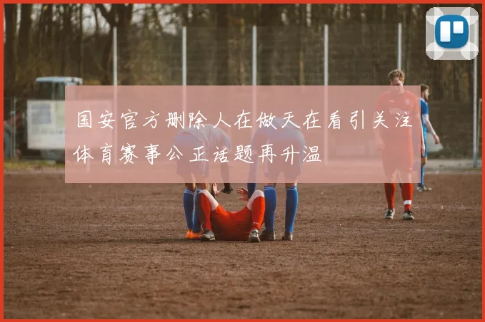 国安官方删除人在做天在看引关注体育赛事公正话题再升温